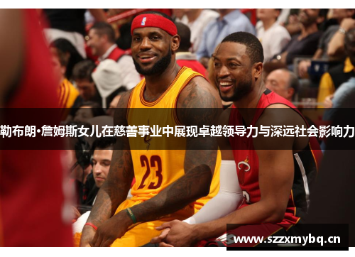 勒布朗·詹姆斯女儿在慈善事业中展现卓越领导力与深远社会影响力