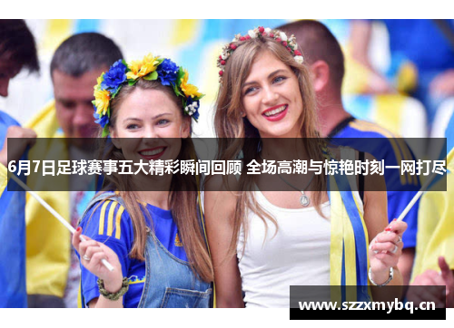 6月7日足球赛事五大精彩瞬间回顾 全场高潮与惊艳时刻一网打尽