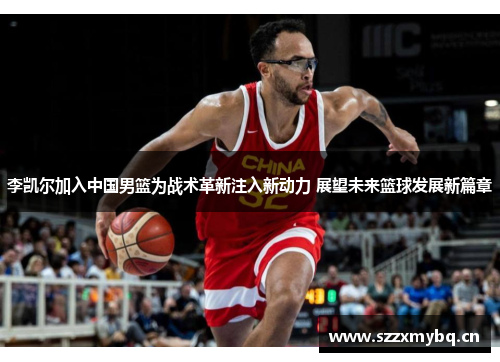 李凯尔加入中国男篮为战术革新注入新动力 展望未来篮球发展新篇章
