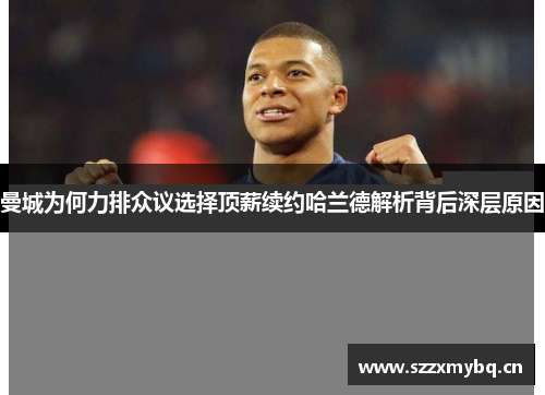 曼城为何力排众议选择顶薪续约哈兰德解析背后深层原因