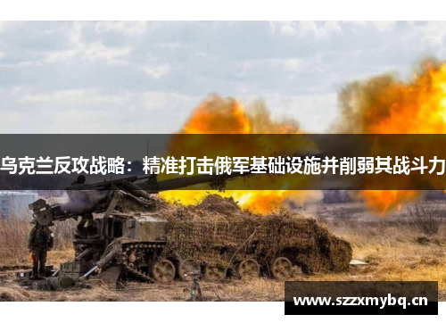 乌克兰反攻战略：精准打击俄军基础设施并削弱其战斗力