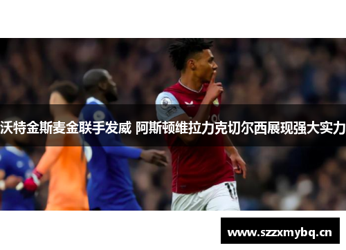 沃特金斯麦金联手发威 阿斯顿维拉力克切尔西展现强大实力